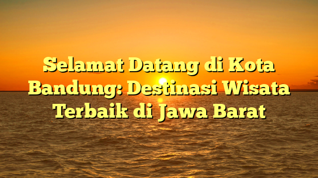 Selamat Datang di Kota Bandung: Destinasi Wisata Terbaik di Jawa Barat